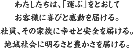 わたしたちは、「運ぶ」をとおしてお客様に喜びと感動を届ける。社員、その家族に幸せと安全を届ける。地域社会に明るさと豊かさを届ける。